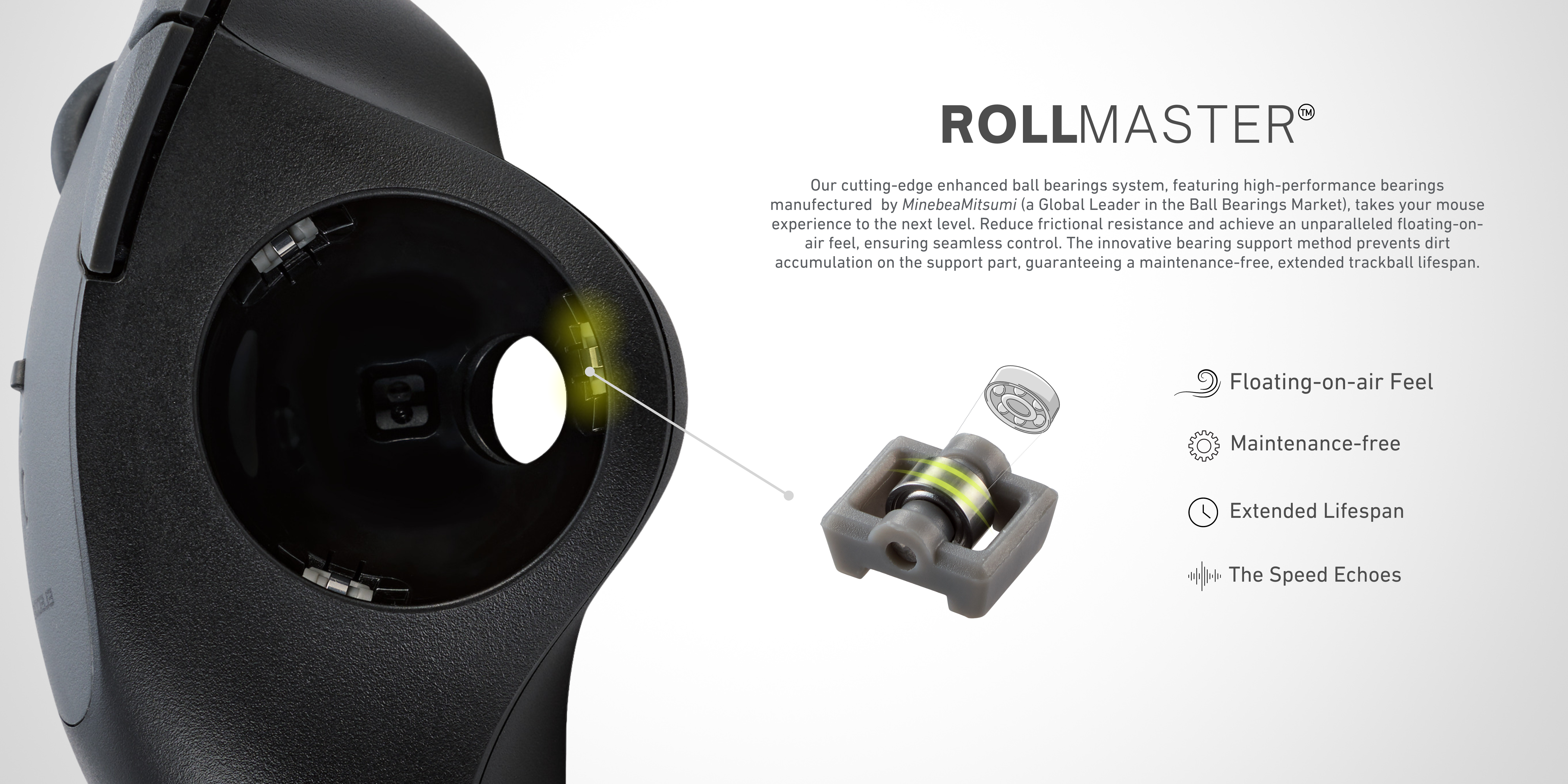 ROLLMASTER  our cutting-edge enhanced ball bearings system, featuring high-performance bearings manufactured by minebeamitsumi (a global leader in the ball bearings market), takes your mouse experience to the next level. Reduce frictional resistance and achieve an unparalleled floating-on-air feel, ensuring seamless control. The innovative bearing support method prevents dirt accumulation on the support part, guaranteeing a maintenance-free, extended trackball lifespan. 